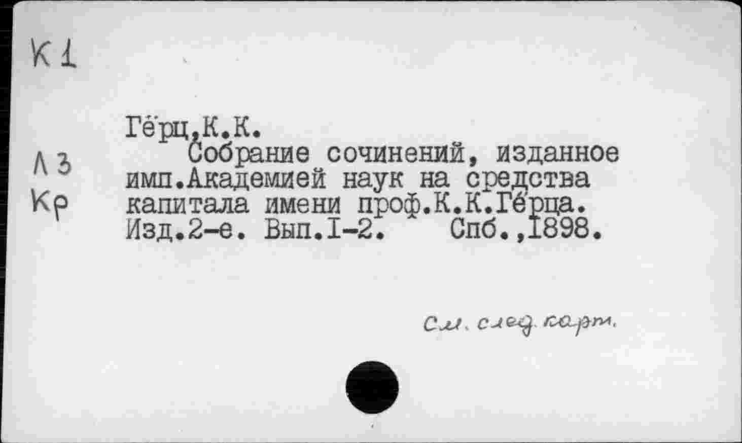 ﻿К£
Гёрц.К.К.
д г Собрание сочинений, изданное имп. Академией наук на средства
Кр капитала имени проф.К.К.Гё'рца.
Изд.2-е. Внп.1-2.	Спб.,1898.
